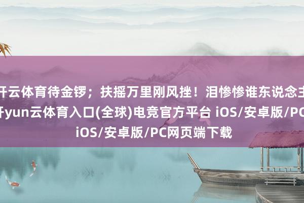 开云体育待金锣；扶摇万里刚风挫！泪惨惨谁东说念主诉说？阔-开yun云体育入口(全球)电竞官方平台 iOS/安卓版/PC网页端下载