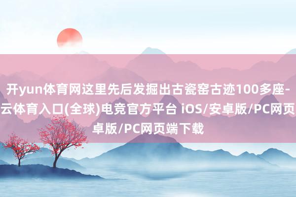 开yun体育网这里先后发掘出古瓷窑古迹100多座-开yun云体育入口(全球)电竞官方平台 iOS/安卓版/PC网页端下载