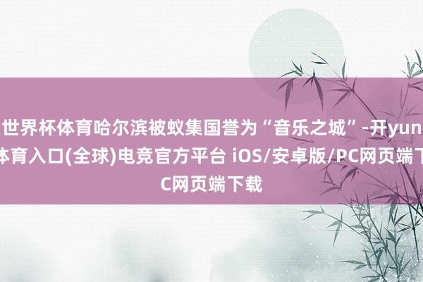 世界杯体育哈尔滨被蚁集国誉为“音乐之城”-开yun云体育入口(全球)电竞官方平台 iOS/安卓版/PC网页端下载
