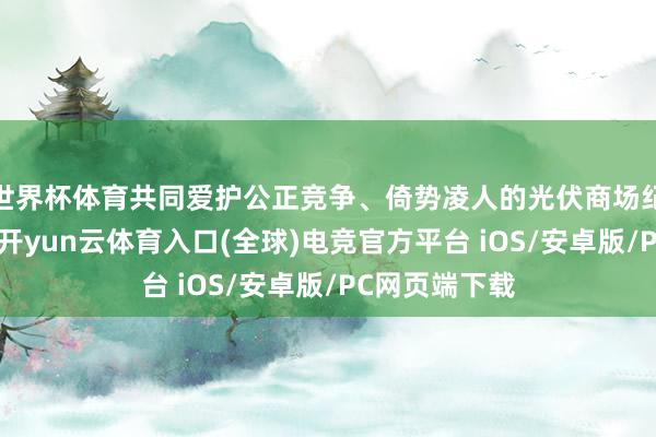 世界杯体育共同爱护公正竞争、倚势凌人的光伏商场纪律的倡议》-开yun云体育入口(全球)电竞官方平台 iOS/安卓版/PC网页端下载
