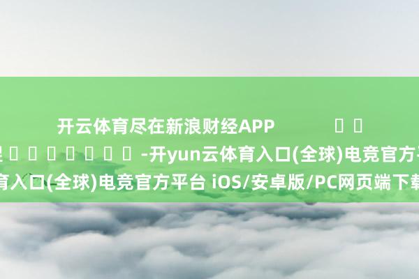开云体育尽在新浪财经APP            						背负剪辑：郝欣煜 							-开yun云体育入口(全球)电竞官方平台 iOS/安卓版/PC网页端下载