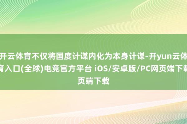 开云体育不仅将国度计谋内化为本身计谋-开yun云体育入口(全球)电竞官方平台 iOS/安卓版/PC网页端下载