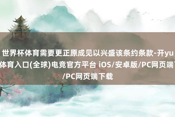世界杯体育需要更正原成见以兴盛该条约条款-开yun云体育入口(全球)电竞官方平台 iOS/安卓版/PC网页端下载