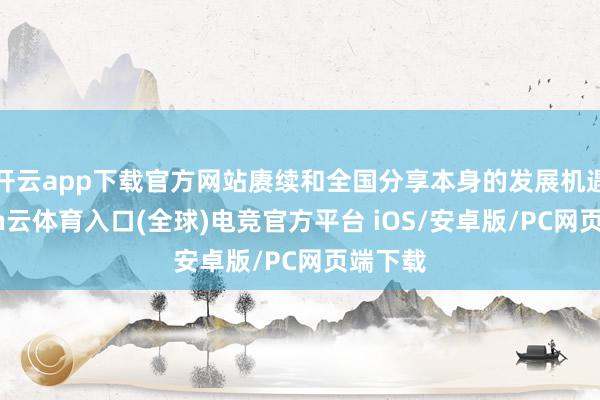 开云app下载官方网站赓续和全国分享本身的发展机遇-开yun云体育入口(全球)电竞官方平台 iOS/安卓版/PC网页端下载