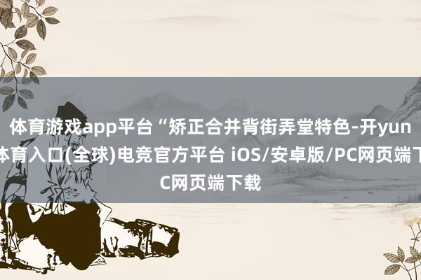 体育游戏app平台“矫正合并背街弄堂特色-开yun云体育入口(全球)电竞官方平台 iOS/安卓版/PC网页端下载