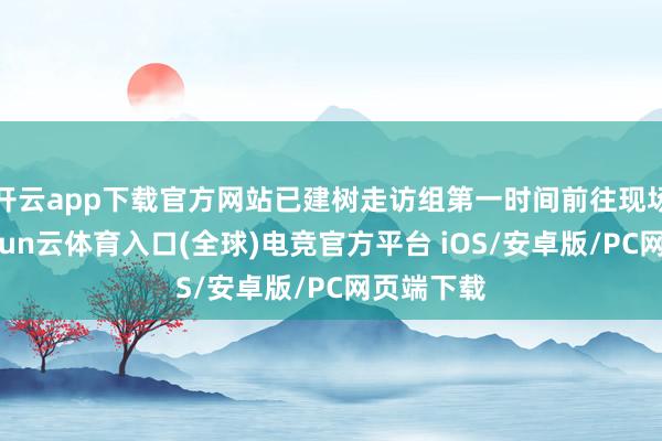 开云app下载官方网站已建树走访组第一时间前往现场核查-开yun云体育入口(全球)电竞官方平台 iOS/安卓版/PC网页端下载