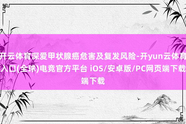 开云体育深爱甲状腺癌危害及复发风险-开yun云体育入口(全球)电竞官方平台 iOS/安卓版/PC网页端下载
