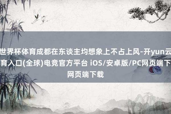 世界杯体育成都在东谈主均想象上不占上风-开yun云体育入口(全球)电竞官方平台 iOS/安卓版/PC网页端下载