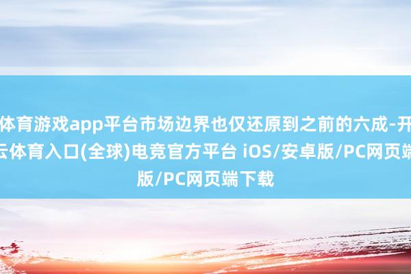 体育游戏app平台市场边界也仅还原到之前的六成-开yun云体育入口(全球)电竞官方平台 iOS/安卓版/PC网页端下载