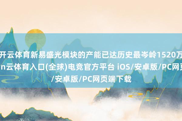 开云体育新易盛光模块的产能已达历史最岑岭1520万只-开yun云体育入口(全球)电竞官方平台 iOS/安卓版/PC网页端下载
