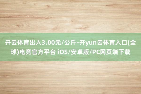 开云体育出入3.00元/公斤-开yun云体育入口(全球)电竞官方平台 iOS/安卓版/PC网页端下载