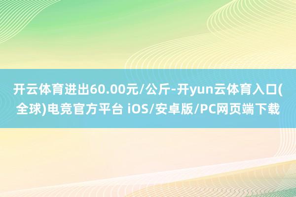 开云体育进出60.00元/公斤-开yun云体育入口(全球)电竞官方平台 iOS/安卓版/PC网页端下载