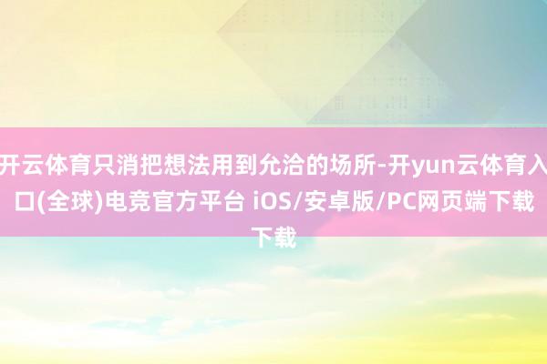 开云体育只消把想法用到允洽的场所-开yun云体育入口(全球)电竞官方平台 iOS/安卓版/PC网页端下载