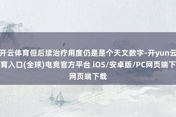 开云体育但后续治疗用度仍是是个天文数字-开yun云体育入口(全球)电竞官方平台 iOS/安卓版/PC网页端下载