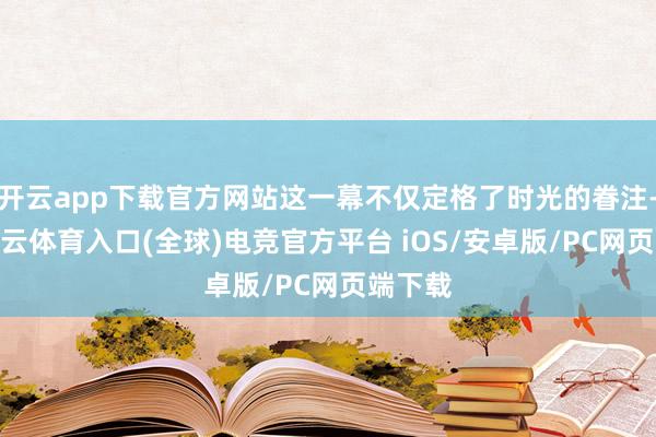开云app下载官方网站这一幕不仅定格了时光的眷注-开yun云体育入口(全球)电竞官方平台 iOS/安卓版/PC网页端下载