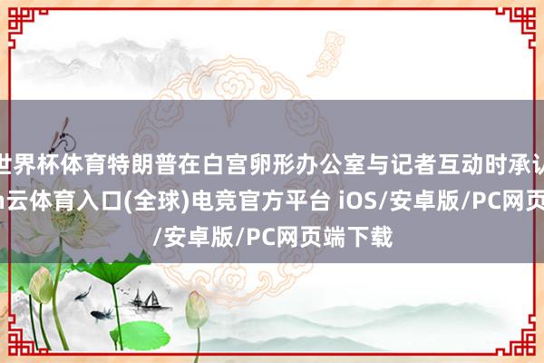 世界杯体育特朗普在白宫卵形办公室与记者互动时承认-开yun云体育入口(全球)电竞官方平台 iOS/安卓版/PC网页端下载