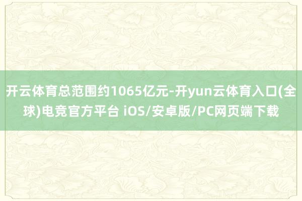 开云体育总范围约1065亿元-开yun云体育入口(全球)电竞官方平台 iOS/安卓版/PC网页端下载