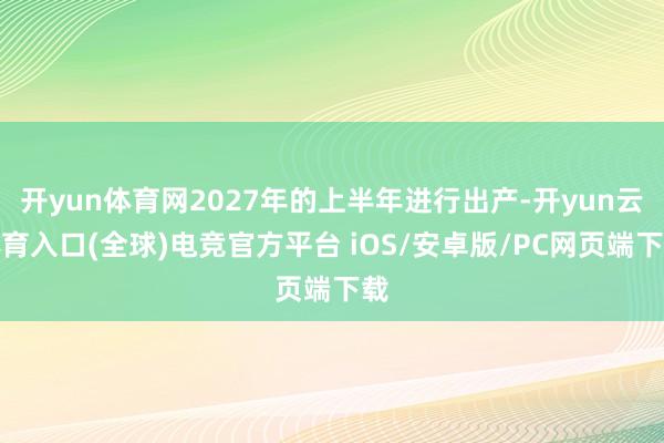 开yun体育网2027年的上半年进行出产-开yun云体育入口(全球)电竞官方平台 iOS/安卓版/PC网页端下载