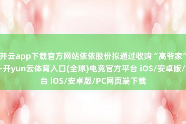 开云app下载官方网站依依股份拟通过收购“高爷家”猫粮猫砂品牌-开yun云体育入口(全球)电竞官方平台 iOS/安卓版/PC网页端下载