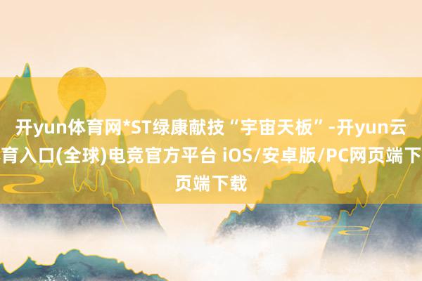 开yun体育网*ST绿康献技“宇宙天板”-开yun云体育入口(全球)电竞官方平台 iOS/安卓版/PC网页端下载