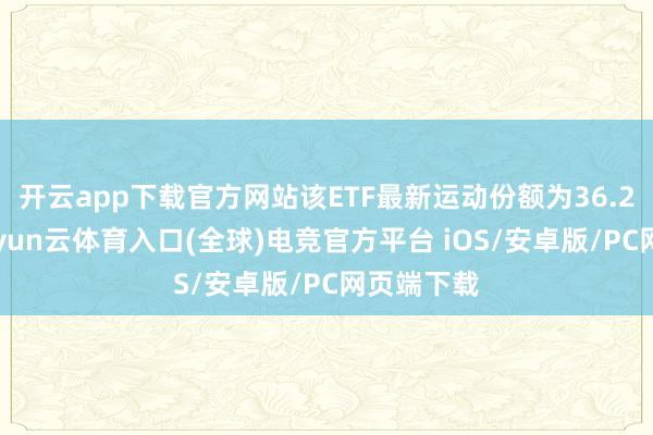 开云app下载官方网站该ETF最新运动份额为36.23亿份-开yun云体育入口(全球)电竞官方平台 iOS/安卓版/PC网页端下载