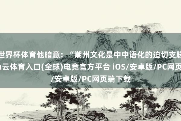 世界杯体育他暗意：“潮州文化是中中语化的迫切支脉-开yun云体育入口(全球)电竞官方平台 iOS/安卓版/PC网页端下载