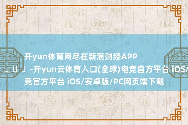 开yun体育网尽在新浪财经APP            													-开yun云体育入口(全球)电竞官方平台 iOS/安卓版/PC网页端下载