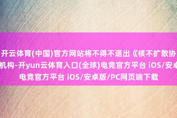 开云体育(中国)官方网站将不得不退出《核不扩散协议》和国际原子能机构-开yun云体育入口(全球)电竞官方平台 iOS/安卓版/PC网页端下载