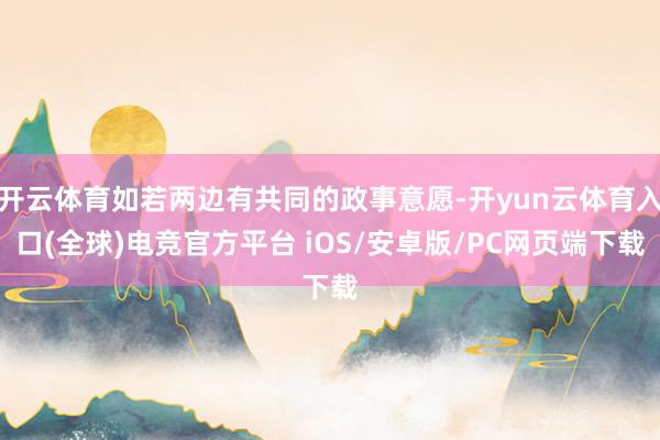 开云体育如若两边有共同的政事意愿-开yun云体育入口(全球)电竞官方平台 iOS/安卓版/PC网页端下载