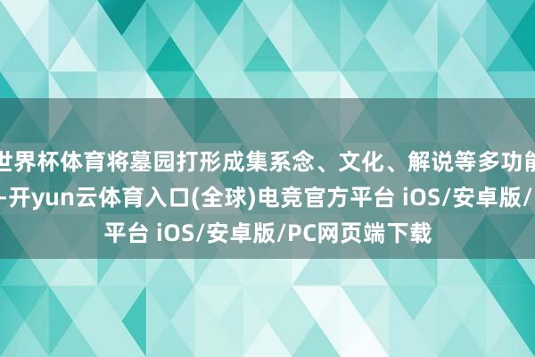 世界杯体育将墓园打形成集系念、文化、解说等多功能于一体的阵势-开yun云体育入口(全球)电竞官方平台 iOS/安卓版/PC网页端下载
