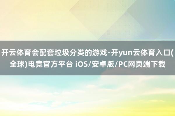 开云体育会配套垃圾分类的游戏-开yun云体育入口(全球)电竞官方平台 iOS/安卓版/PC网页端下载