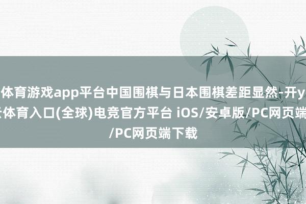 体育游戏app平台中国围棋与日本围棋差距显然-开yun云体育入口(全球)电竞官方平台 iOS/安卓版/PC网页端下载
