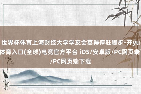 世界杯体育上海财经大学学友会莫得停驻脚步-开yun云体育入口(全球)电竞官方平台 iOS/安卓版/PC网页端下载