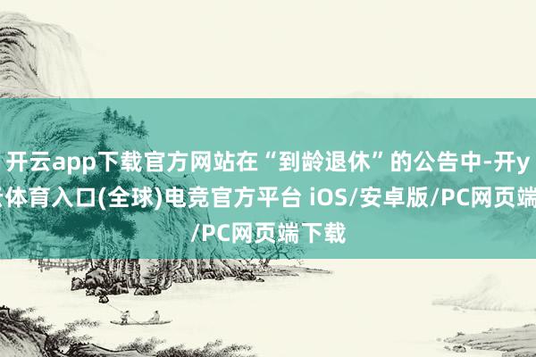 开云app下载官方网站在“到龄退休”的公告中-开yun云体育入口(全球)电竞官方平台 iOS/安卓版/PC网页端下载
