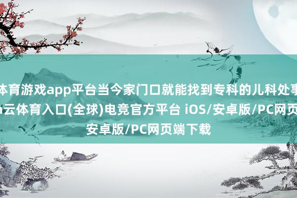 体育游戏app平台当今家门口就能找到专科的儿科处事-开yun云体育入口(全球)电竞官方平台 iOS/安卓版/PC网页端下载
