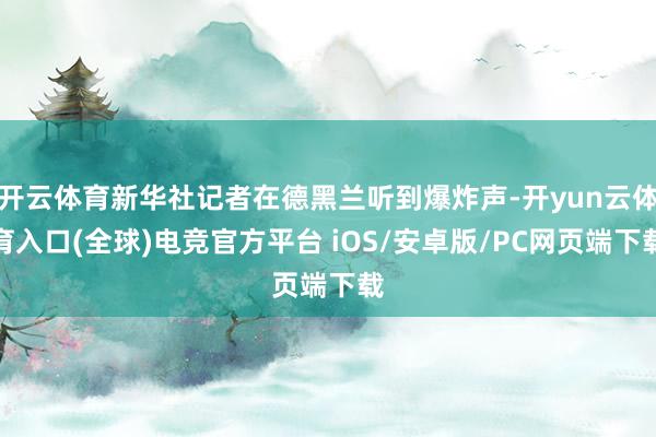 开云体育新华社记者在德黑兰听到爆炸声-开yun云体育入口(全球)电竞官方平台 iOS/安卓版/PC网页端下载