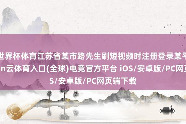 世界杯体育江苏省某市路先生刷短视频时注册登录某平台-开yun云体育入口(全球)电竞官方平台 iOS/安卓版/PC网页端下载